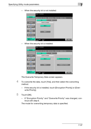 Page 334Specifying Utility mode parameters7
C5507-37 – When the security kit is not installed:
– When the security kit is installed:
The Overwrite Temporary Data screen appears.
4To overwrite the data, touch [Yes], and then select the overwriting 
method.
– If the security kit is installed, touch [Encryption Priority] or [Over-
write Priority].
5Touch [OK].
– If “Encryption Priority” and “Overwrite Priority” was changed, con-
tinue with step 6.
The mode for overwriting temporary data is specified.
Downloaded...