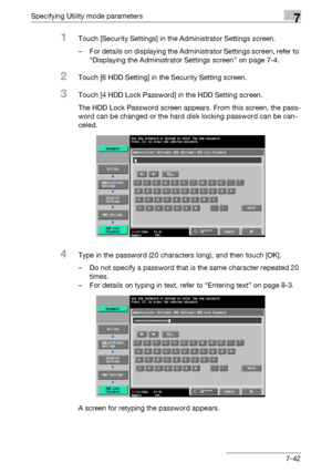 Page 339Specifying Utility mode parameters7
C5507-42
1Touch [Security Settings] in the Administrator Settings screen.
– For details on displaying the Administrator Settings screen, refer to 
“Displaying the Administrator Settings screen” on page 7-4.
2Touch [6 HDD Setting] in the Security Setting screen.
3Touch [4 HDD Lock Password] in the HDD Setting screen.
The HDD Lock Password screen appears. From this screen, the pass-
word can be changed or the hard disk locking password can be can-
celed.
4Type in the...