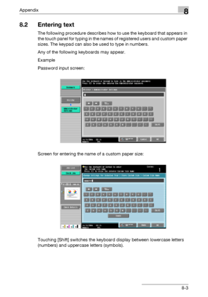 Page 347Appendix8
C5508-3
8.2 Entering text
The following procedure describes how to use the keyboard that appears in 
the touch panel for typing in the names of registered users and custom paper 
sizes. The keypad can also be used to type in numbers.
Any of the following keyboards may appear.
Example
Password input screen:
Screen for entering the name of a custom paper size:
Touching [Shift] switches the keyboard display between lowercase letters 
(numbers) and uppercase letters (symbols).
Downloaded From...