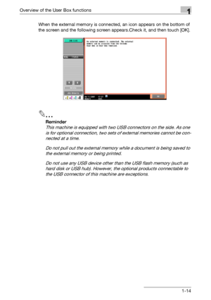 Page 36Overview of the User Box functions1
C5501-14 When the external memory is connected, an icon appears on the bottom of 
the screen and the following screen appears.Check it, and then touch [OK].
2
Reminder 
This machine is equipped with two USB connectors on the side. As one 
is for optional connection, two sets of external memories cannot be con-
nected at a time.
Do not pull out the external memory while a document is being saved to 
the external memory or being printed.
Do not use any USB device other...