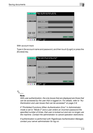 Page 39Saving documents2
C5502-3 With account track
Type in the account name and password, and then touch [Login] or press the 
[Access] key.
2
Note 
With user authentication, the only boxes that are displayed are those that 
can be accessed by the user that is logged on. For details, refer to “Au-
thentication and user boxes that can be accessed” on page 2-6.
If “Prohibited Functions When Authentication Error” in Administrator 
mode is set to “Mode 2” and a user enters an incorrect password the 
specified...