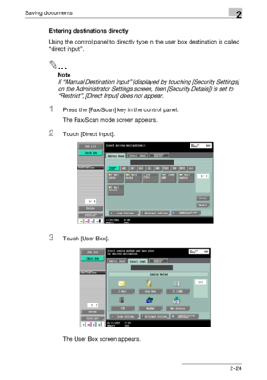 Page 60Saving documents2
C5502-24 Entering destinations directly
Using the control panel to directly type in the user box destination is called 
“direct input”.
2
Note 
If “Manual Destination Input” (displayed by touching [Security Settings] 
on the Administrator Settings screen, then [Security Details]) is set to 
“Restrict”, [Direct Input] does not appear.
1Press the [Fax/Scan] key in the control panel.
The Fax/Scan mode screen appears.
2Touch [Direct Input].
3Touch [User Box].
The User Box screen appears....