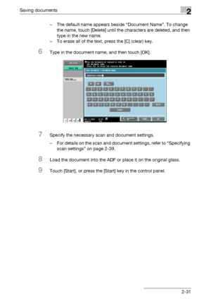 Page 67Saving documents2
C5502-31 – The default name appears beside “Document Name”. To change 
the name, touch [Delete] until the characters are deleted, and then 
type in the new name.
– To erase all of the text, press the [C] (clear) key.
6Type in the document name, and then touch [OK].
7Specify the necessary scan and document settings.
– For details on the scan and document settings, refer to “Specifying 
scan settings” on page 2-39.
8Load the document into the ADF or place it on the original glass.
9Touch...