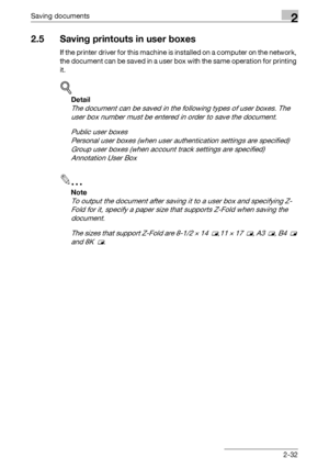 Page 68Saving documents2
C5502-32
2.5 Saving printouts in user boxes
If the printer driver for this machine is installed on a computer on the network, 
the document can be saved in a user box with the same operation for printing 
it.
!
Detail 
The document can be saved in the following types of user boxes. The 
user box number must be entered in order to save the document.
Public user boxes
Personal user boxes (when user authentication settings are specified)
Group user boxes (when account track settings are...