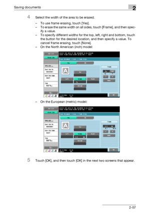 Page 93Saving documents2
C5502-57
4Select the width of the area to be erased.
– To use frame erasing, touch [Yes].
– To erase the same width on all sides, touch [Frame], and then spec-
ify a value.
– To specify different widths for the top, left, right and bottom, touch 
the button for the desired location, and then specify a value. To 
cancel frame erasing, touch [None].
– On the North American (inch) model:
– On the European (metric) model:
5Touch [OK], and then touch [OK] in the next two screens that...