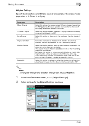 Page 100Saving documents2
C5502-64 Original Settings
Specify the type of document that is loaded, for example, if it contains mixed 
page sizes or is folded in a zigzag.
2
Note 
The original settings and direction settings can be used together.
1In the Save Document screen, touch [Original Settings].
2Select settings for the Original Settings functions.
ParameterDescription
Mixed  Original Select this setting when documents of different sizes are loaded into 
the ADF (optional). The scan speed is decreased since...