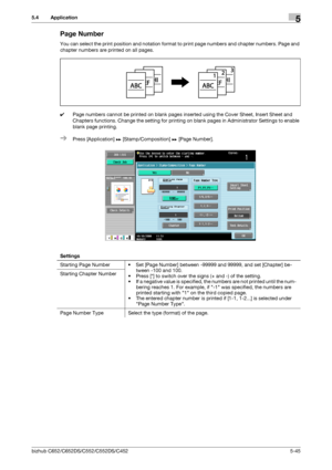 Page 111bizhub C652/C652DS/C552/C552DS/C4525-45
5.4 Application5
Page Number
You can select the print position and notation format to print page numbers and chapter numbers. Page and 
chapter numbers are printed on all pages.
0Page numbers cannot be printed on blank pages inserted using the Cover Sheet, Insert Sheet and 
Chapters functions. Change the setting for printing on blank pages in Administrator Settings to enable 
blank page printing.
%Press [Application] ö [Stamp/Composition] ö [Page Number].
Settings...