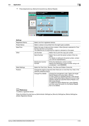 Page 118bizhub C652/C652DS/C552/C552DS/C4525-52
5.4 Application5
%Press [Application] ö [Stamp/Composition] ö [Stamp Repeat].
dReference
To delete a registered stamp:
Press the [Utility/Counter] key ö [Administrator Settings] ö [Security Settings] ö [Stamp Settings] ö 
[Delete Registered Stamp].
Settings
Registered Stamp Select one from registered stamps.
Preset Stamp Select a stamp to be printed from the eight types available.
Date/Time Select the type of date and time notation. When [None] is selected for Time...