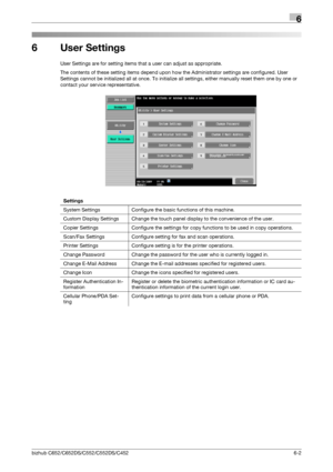 Page 132bizhub C652/C652DS/C552/C552DS/C4526-2
6
6 User Settings
User Settings are for setting items that a user can adjust as appropriate.
The contents of these setting items depend upon how the Administrator settings are configured. User 
Settings cannot be initialized all at once. To initialize all settings, either manually reset them one by one or 
contact your service representative.
Settings
System Settings Configure the basic functions of this machine.
Custom Display Settings Change the touch panel...