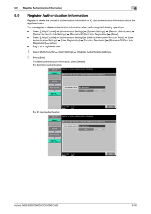 Page 146bizhub C652/C652DS/C552/C552DS/C4526-16
6.9 Register Authentication Information6
6.9 Register Authentication Information
Register or delete the biometric authentication information or IC card authentication information about the 
registered users.
You can register or delete authentication information when performing the following operations.
0Select [Utility/Counter] ö [Administrator Settings] ö [System Settings] ö [Restrict User Access] ö 
[Restrict Access to Job Settings] ö [Biometric/IC Card Info....