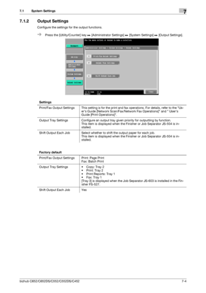 Page 152bizhub C652/C652DS/C552/C552DS/C4527-4
7.1 System Settings7
7.1.2 Output Settings
Configure the settings for the output functions.
%Press the [Utility/Counter] key ö [Administrator Settings] ö [System Settings] ö [Output Settings]. 
Settings
Print/Fax Output Settings This setting is for the print and fax operations. For details, refer to the Us-
ers Guide [Network Scan/Fax/Network Fax Operations] and  Users 
Guide [Print Operations].
Output Tray Settings Configure an output tray given priority for...