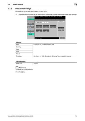 Page 153bizhub C652/C652DS/C552/C552DS/C4527-5
7.1 System Settings7
7.1.3 Date/Time Settings
Configure the current date and time and the time zone.
%Press the [Utility/Counter] key ö [Administrator Settings] ö [System Settings] ö [Date/Time Settings].
dReference
To cancel the current settings:
Press the [C] key.
Settings
Year Configure the current date and time.
Monthly
Daily
Hour
Minute
Time Zone Configure the UTC (Coordinate Universal Time) related time zone.
Factory default
Time Zone +00:00
Downloaded From...