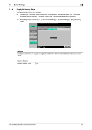 Page 154bizhub C652/C652DS/C552/C552DS/C4527-6
7.1 System Settings7
7.1.4 Daylight Saving Time
Configure daylight saving time settings.
0This function is available when this machine is connected to the network where UTC (Coordinate 
Universal Time) is specified. For details, refer to the Users Guide [Network Administrator].
%Press the [Utility/Counter] key ö [Administrator Settings] ö [System Settings] ö [Daylight Saving 
Time].
Settings
Configure whether to use daylight saving time and the time difference from...