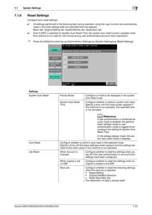 Page 171bizhub C652/C652DS/C552/C552DS/C4527-23
7.1 System Settings7
7.1.9 Reset Settings
Configure auto reset settings.
0All settings performed in the following tabs during operation using the copy function are automatically 
reset to the initial settings after the specified time has elapsed.
Basic tab, Original Setting tab, Quality/Density tab, Application tab
0Even if [OFF] is selected for System Auto Reset Time, the system auto reset function operates when 
this machine is not used for one minute during user...