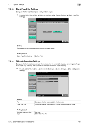 Page 174bizhub C652/C652DS/C552/C552DS/C4527-26
7.1 System Settings7
7.1.13 Blank Page Print Settings
Configure whether to print stamps or overlay on blank pages.
%Press the [Utility/Counter] key ö [Administrator Settings] ö [System Settings] ö [Blank Page Print 
Settings].
7.1.14 Skip Job Operation Settings
Configure whether to start processing for the next job when the current job stops due to running out of paper 
in the paper tray. Selecting Yes provides no print queue time due to job stopping.
%Press the...