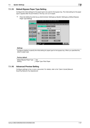 Page 175bizhub C652/C652DS/C552/C552DS/C4527-27
7.1 System Settings7
7.1.15 Default Bypass Paper Type Setting
Configure the initial settings for the paper type to be used for the bypass tray. The initial setting for the paper 
type is applied after the job finishes or the tray runs out of paper.
%Press the [Utility/Counter] key ö [Administrator Settings] ö [System Settings] ö [Default Bypass 
Paper Type Setting].
7.1.16 Advanced Preview Setting
Configure settings to fax or scan a document. For details, refer to...