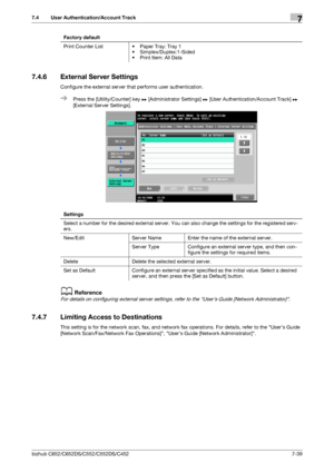 Page 187bizhub C652/C652DS/C552/C552DS/C4527-39
7.4 User Authentication/Account Track7
7.4.6 External Server Settings
Configure the external server that performs user authentication.
%Press the [Utility/Counter] key ö [Administrator Settings] ö [User Authentication/Account Track] ö 
[External Server Settings].
dReference
For details on configuring external server settings, refer to the Users Guide [Network Administrator].
7.4.7 Limiting Access to Destinations
This setting is for the network scan, fax, and...