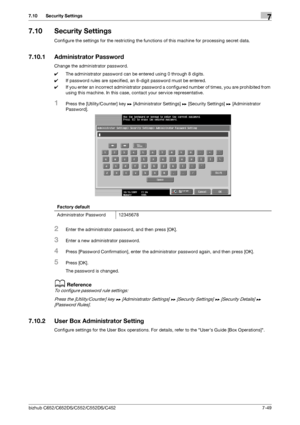 Page 197bizhub C652/C652DS/C552/C552DS/C4527-49
7.10 Security Settings7
7.10 Security Settings
Configure the settings for the restricting the functions of this machine for processing secret data.
7.10.1 Administrator Password
Change the administrator password.
0The administrator password can be entered using 0 through 8 digits.
0If password rules are specified, an 8-digit password must be entered.
0If you enter an incorrect administrator password a configured number of times, you are prohibited from 
using this...