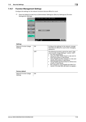 Page 204bizhub C652/C652DS/C552/C552DS/C4527-56
7.10 Security Settings7
7.10.7 Function Management Settings
Configure the settings for the network functions that are difficult to count.
%Press the [Utility/Counter] key ö [Administrator Settings] ö [Security Settings] ö [Function 
Management Settings] .
Settings
Network Function Usage 
SettingsON Configure the settings for the network manage-
ment that are difficult to count when managing 
operations.
OFF The following functions cannot be used if Net-
work...