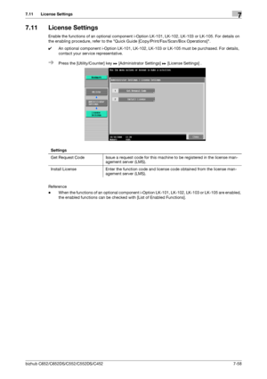 Page 206bizhub C652/C652DS/C552/C552DS/C4527-58
7.11 License Settings7
7.11 License Settings
Enable the functions of an optional component i-Option LK-101, LK-102, LK-103 or LK-105. For details on 
the enabling procedure, refer to the Quick Guide [Copy/Print/Fax/Scan/Box Operations].
0An optional component i-Option LK-101, LK-102, LK-103 or LK-105 must be purchased. For details, 
contact your service representative.
%Press the [Utility/Counter] key ö [Administrator Settings] ö [License Settings] .
Reference...