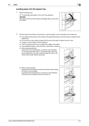 Page 212bizhub C652/C652DS/C552/C552DS/C4528-5
8.1 Paper8
Loading paper into the bypass tray
1Open the bypass tray.
%To load large-sized paper, pull out the tray extension.
NOTICE
Be careful not to touch the surface of the paper take-up roller with 
your hand.
2With the side to be printed on facing down, insert the paper as far as possible into the feed slot.
%The image will be printed on the surface of the paper facing down when the paper is loaded into the 
bypass tray.
%Do not load so many sheets of paper...