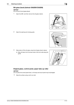 Page 220bizhub C652/C652DS/C552/C552DS/C4528-13
8.3 Cleaning procedure8
Slit glass (back) (bizhub C652DS/C552DS)
NOTICE
Do not touch the slit glass (back).
1Open the ADF, and then remove the slit glass cleaner.
2Open the opening and closing guide.
3Wipe stains off the slit glass using the slit glass (back) cleaner.
%Wipe off stains from the back side to the front side along the 
guide. 
Original glass, control panel, paper take-up roller
NOTICE
Do not press the control panel hard, or the keys and touch panel may...