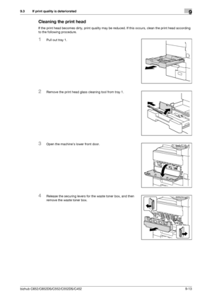 Page 234bizhub C652/C652DS/C552/C552DS/C4529-13
9.3 If print quality is deteriorated9
Cleaning the print head
If the print head becomes dirty, print quality may be reduced. If this occurs, clean the print head according 
to the following procedure.
1Pull out tray 1.
2Remove the print head glass cleaning tool from tray 1.
3Open the machines lower front door.
4Release the securing levers for the waste toner box, and then 
remove the waste toner box.
Downloaded From ManualsPrinter.com Manuals 