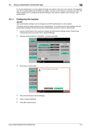 Page 238bizhub C652/C652DS/C552/C552DS/C45210-3
10.1 Using an authentication unit (biometric type)10
To use the authentication unit, first register the finger vein pattern of the user in this machine. The registered 
user, who is authenticated with the finger vein pattern, can log in to this machine or execute a print job. This 
section explains how to configure the required settings in this machine, register users, and log in with 
authentication.
10.1.1 Configuring this machine
NOTICE
User authentication...