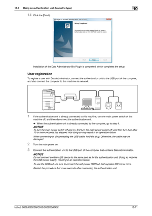 Page 246bizhub C652/C652DS/C552/C552DS/C452 10-11
10.1 Using an authentication unit (biometric type)10
14Click the [Finish].
Installation of the Data Administrator Bio Plugin is completed, which completes the setup.
User registration
To register a user with Data Administrator, connect the authentication unit to the USB port of the computer, 
and also connect the computer to this machine via network.
1If the authentication unit is already connected to this machine, turn the main power switch of this 
machine off,...