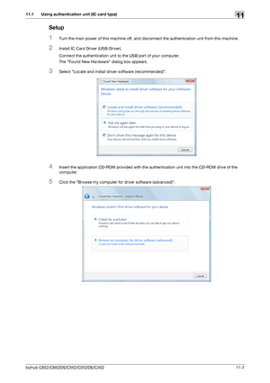 Page 260bizhub C652/C652DS/C552/C552DS/C45211-7
11.1 Using authentication unit (IC card type)11
Setup
1Turn the main power of this machine off, and disconnect the authentication unit from this machine.
2Install IC Card Driver (USB-Driver).
Connect the authentication unit to the USB port of your computer.
The Found New Hardware dialog box appears.
3Select Locate and install driver software (recommended).
4Insert the application CD-ROM provided with the authentication unit into the CD-ROM drive of the 
computer....