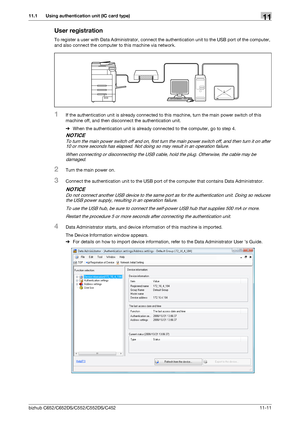 Page 264bizhub C652/C652DS/C552/C552DS/C452 11-11
11.1 Using authentication unit (IC card type)11
User registration
To register a user with Data Administrator, connect the authentication unit to the USB port of the computer, 
and also connect the computer to this machine via network.
1If the authentication unit is already connected to this machine, turn the main power switch of this 
machine off, and then disconnect the authentication unit.
%When the authentication unit is already connected to the computer, go...