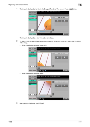 Page 101C6503-16
Organizing user box documents3
1The image is displayed at full size in the Enlarged Thumbnail View screen. Touch [ ] twice.
The image is displayed at a size 4 times the normal size.
2To select a different area to be enlarged, touch the scroll bar arrows on the right side and at the bottom 
of the image.
– When the selection is moved to the right:
– When the selection is moved down:
3After checking the image, touch [Close].
Downloaded From ManualsPrinter.com Manuals 
