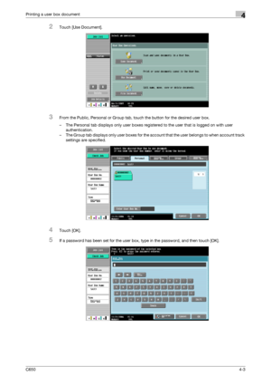 Page 104C6504-3
Printing a user box document4
2Touch [Use Document].
3From the Public, Personal or Group tab, touch the button for the desired user box.
– The Personal tab displays only user boxes registered to the user that is logged on with user 
authentication.
– The Group tab displays only user boxes for the account that the user belongs to when account track 
settings are specified.
4Touch [OK].
5If a password has been set for the user box, type in the password, and then touch [OK].
Downloaded From...