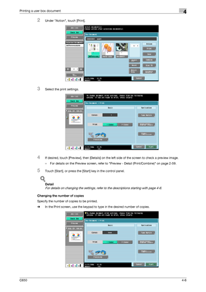 Page 107C6504-6
Printing a user box document4
2Under Action, touch [Print].
3Select the print settings.
4If desired, touch [Preview], then [Details] on the left side of the screen to check a preview image.
– For details on the Preview screen, refer to Preview - Detail (Print/Combine) on page 2-59.
5Touch [Start], or press the [Start] key in the control panel.
!
Detail 
For details on changing the settings, refer to the descriptions starting with page 4-6.
Changing the number of copies
Specify the number of...