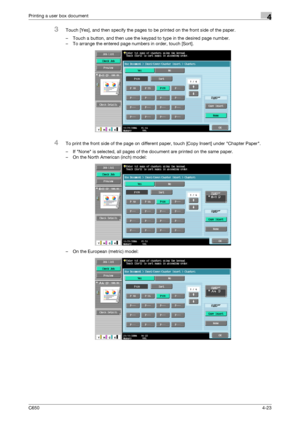 Page 124C6504-23
Printing a user box document4
3Touch [Yes], and then specify the pages to be printed on the front side of the paper.
– Touch a button, and then use the keypad to type in the desired page number.
– To arrange the entered page numbers in order, touch [Sort].
4To print the front side of the page on different paper, touch [Copy Insert] under Chapter Paper.
– If None is selected, all pages of the document are printed on the same paper.
– On the North American (inch) model:
– On the European (metric)...