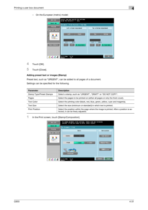 Page 132C6504-31
Printing a user box document4
– On the European (metric) model:
4Touch [OK].
5Touch [Close].
Adding preset text or images (Stamp)
Preset text, such as URGENT, can be added to all pages of a document.
Settings can be specified for the following.
1In the Print screen, touch [Stamp/Composition].
ParameterDescription
Stamp Type/Preset Stamps Select a stamp, such as URGENT, DRAFT or DO NOT COPY.
Pages Select the pages to be printed on (either all pages or only the front cover).
Text Color Select the...