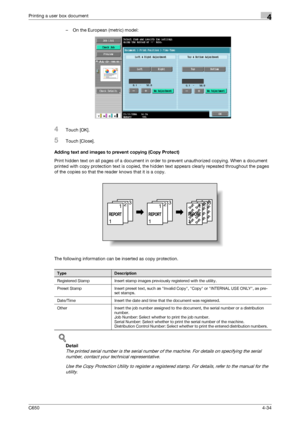 Page 135C6504-34
Printing a user box document4
– On the European (metric) model:
4Touch [OK].
5Touch [Close].
Adding text and images to prevent copying (Copy Protect)
Print hidden text on all pages of a document in order to prevent unauthorized copying. When a document 
printed with copy protection text is copied, the hidden text appears clearly repeated throughout the pages 
of the copies so that the reader knows that it is a copy.
The following information can be inserted as copy protection.
!
Detail 
The...