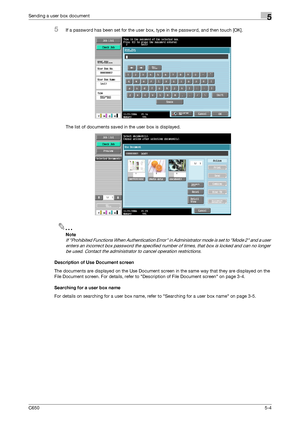 Page 160C6505-4
Sending a user box document5
5If a password has been set for the user box, type in the password, and then touch [OK].
The list of documents saved in the user box is displayed.
2
Note 
If Prohibited Functions When Authentication Error in Administrator mode is set to Mode 2 and a user 
enters an incorrect box password the specified number of times, that box is locked and can no longer 
be used. Contact the administrator to cancel operation restrictions.
Description of Use Document screen
The...