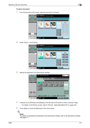 Page 161C6505-5
Sending a user box document5
To send a document
1From the Use Document screen, select the document to be sent.
2Under Action, touch [Send].
3Specify the destination and transmission settings.
4If desired, touch [Preview], then [Details] on the left side of the screen to check a preview image.
– For details on the Preview screen, refer to Preview - Detail (Send/Bind TX) on page 2-60.
5Touch [Start], or press the [Start] key in the control panel.
!
Detail 
For details on specifying the destination...