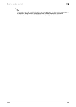 Page 162C6505-6
Sending a user box document5
2
Note 
Transmission may not be possible if limitations have been placed on the document name according to 
the destination server conditions. Since the document name becomes the file name during 
transmission, consult your network administrator when specifying the document name.
Downloaded From ManualsPrinter.com Manuals 