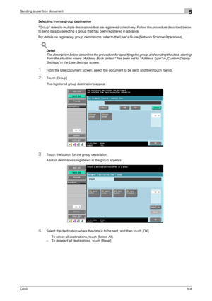 Page 164C6505-8
Sending a user box document5
Selecting from a group destination
Group refers to multiple destinations that are registered collectively. Follow the procedure described below 
to send data by selecting a group that has been registered in advance.
For details on registering group destinations, refer to the User’s Guide [Network Scanner Operations].
!
Detail 
The description below describes the procedure for specifying the group and sending the data, starting 
from the situation where Address Book...