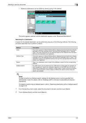 Page 165C6505-9
Sending a user box document5
– Additional destinations can be added by directly typing in the address.
The button appears selected, and the destination appears under Broadcast Destinations.
Searching for a destination
A search for the desired destination can be performed using any of the following methods. The following 
procedure describes how to perform a search.
!
Detail 
In order to perform an Address search, settings for the Address server must be specified from 
Administrator mode. For...