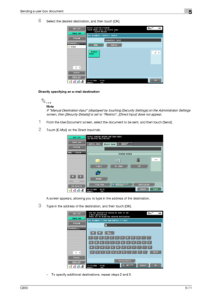 Page 167C6505-11
Sending a user box document5
6Select the desired destination, and then touch [OK].
Directly specifying an e-mail destination
2
Note 
If Manual Destination Input (displayed by touching [Security Settings] on the Administrator Settings 
screen, then [Security Details]) is set to Restrict, [Direct Input] does not appear.
1From the Use Document screen, select the document to be sent, and then touch [Send].
2Touch [E-Mail] on the Direct Input tab.
A screen appears, allowing you to type in the address...