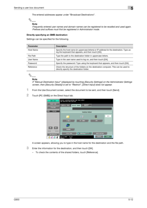 Page 168C6505-12
Sending a user box document5
The entered addresses appear under Broadcast Destinations.
2
Note 
Frequently entered user names and domain names can be registered to be recalled and used again. 
Prefixes and suffixes must first be registered in Administrator mode.
Directly specifying an SMB destination
Settings can be specified for the following.
2
Note 
If Manual Destination Input (displayed by touching [Security Settings] on the Administrator Settings 
screen, then [Security Details]) is set to...