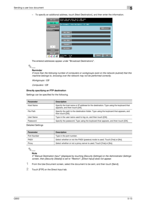 Page 169C6505-13
Sending a user box document5
– To specify an additional address, touch [Next Destination], and then enter the information.
The entered addresses appear under Broadcast Destinations.
2
Reminder 
If more than the following number of computers or workgroups exist on the network (subnet) that this 
machine belongs to, browsing over the network may not be performed correctly.
Workgroups: 128
Computers: 128
Directly specifying an FTP destination
Settings can be specified for the following.
Detailed...