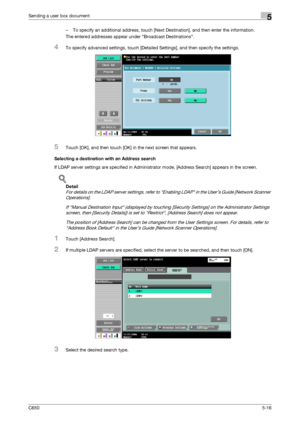 Page 172C6505-16
Sending a user box document5
– To specify an additional address, touch [Next Destination], and then enter the information.
The entered addresses appear under Broadcast Destinations.
4To specify advanced settings, touch [Detailed Settings], and then specify the settings.
5Touch [OK], and then touch [OK] in the next screen that appears.
Selecting a destination with an Address search
If LDAP server settings are specified in Administrator mode, [Address Search] appears in the screen.
!
Detail 
For...