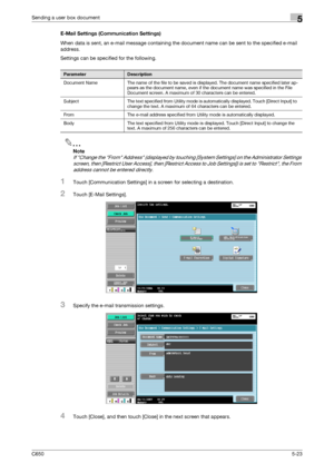 Page 179C6505-23
Sending a user box document5
E-Mail Settings (Communication Settings)
When data is sent, an e-mail message containing the document name can be sent to the specified e-mail 
address.
Settings can be specified for the following.
2
Note 
If Change the From Address (displayed by touching [System Settings] on the Administrator Settings 
screen, then [Restrict User Access], then [Restrict Access to Job Settings]) is set to Restrict, the From 
address cannot be entered directly.
1Touch [Communication...