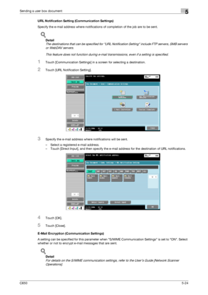 Page 180C6505-24
Sending a user box document5
URL Notification Setting (Communication Settings)
Specify the e-mail address where notifications of completion of the job are to be sent.
!
Detail 
The destinations that can be specified for URL Notification Setting include FTP servers, SMB servers 
or WebDAV servers.
This feature does not function during e-mail transmissions, even if a setting is specified.
1Touch [Communication Settings] in a screen for selecting a destination.
2Touch [URL Notification Setting]....