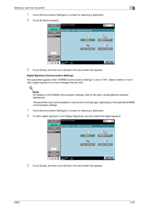 Page 181C6505-25
Sending a user box document5
1Touch [Communication Settings] in a screen for selecting a destination.
2Touch [E-Mail Encryption].
3Touch [Close], and then touch [Close] in the next screen that appears.
Digital Signature (Communication Settings)
This parameter appears when S/MIME Communication Settings is set to ON. Select whether or not to 
add a digital signature to e-mail messages that are sent.
!
Detail 
For details on the S/MIME communication settings, refer to the User’s Guide [Network...