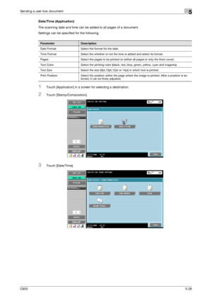Page 182C6505-26
Sending a user box document5
Date/Time (Application)
The scanning date and time can be added to all pages of a document.
Settings can be specified for the following.
1Touch [Application] in a screen for selecting a destination.
2Touch [Stamp/Composition].
3Touch [Date/Time].
ParameterDescription
Date Format Select the format for the date.
Time Format Select the whether or not the time is added and select its format.
Pages Select the pages to be printed on (either all pages or only the front...